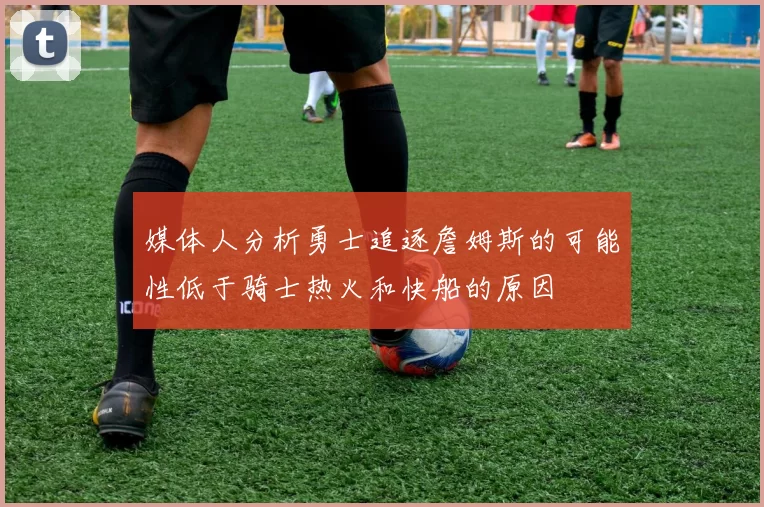媒体人分析勇士追逐詹姆斯的可能性低于骑士热火和快船的原因