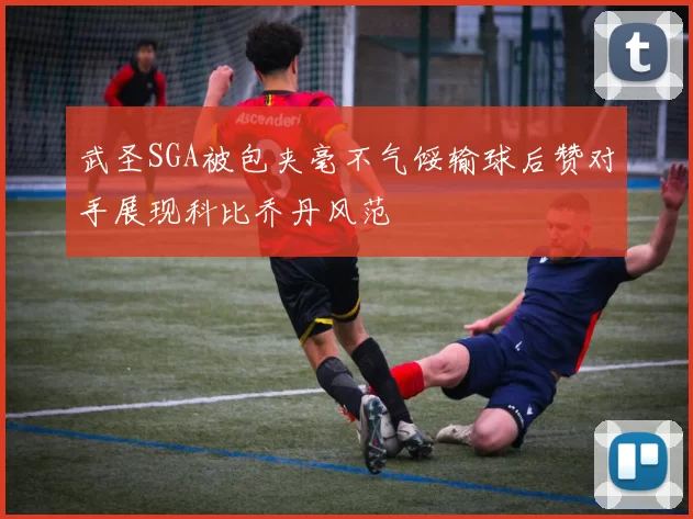 武圣SGA被包夹毫不气馁输球后赞对手展现科比乔丹风范