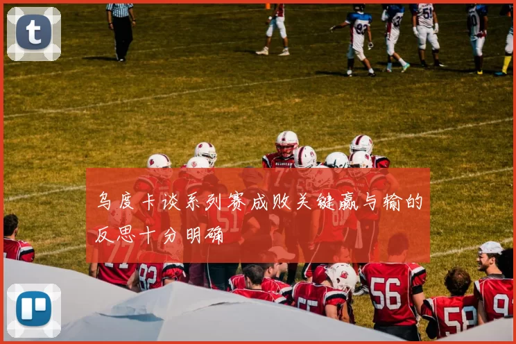 乌度卡谈系列赛成败关键赢与输的反思十分明确