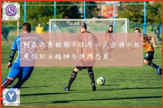 阿森西奥假期不休息六天坚持加练展现职业精神与拼搏态度