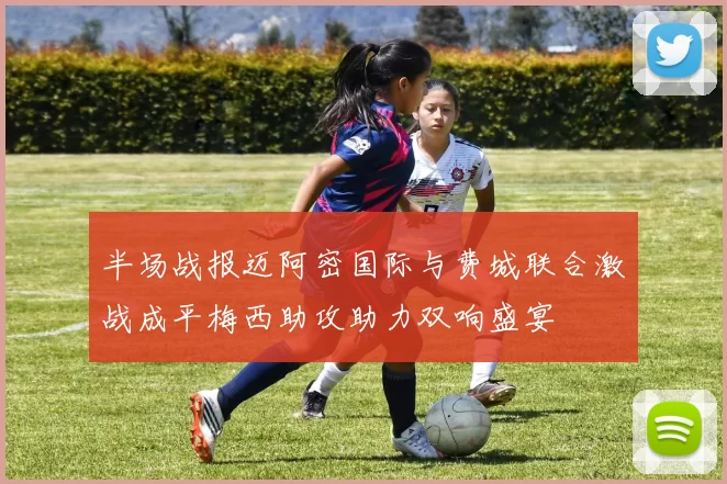 半场战报迈阿密国际与费城联合激战成平梅西助攻助力双响盛宴