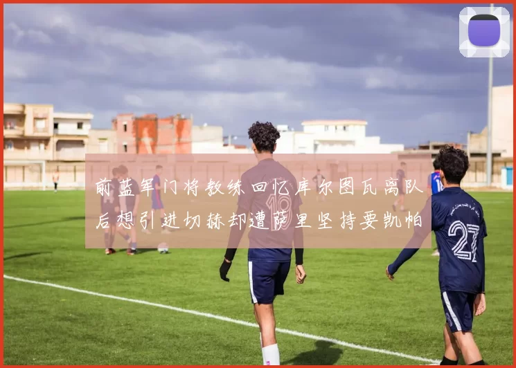 前蓝军门将教练回忆库尔图瓦离队后想引进切赫却遭萨里坚持要凯帕
