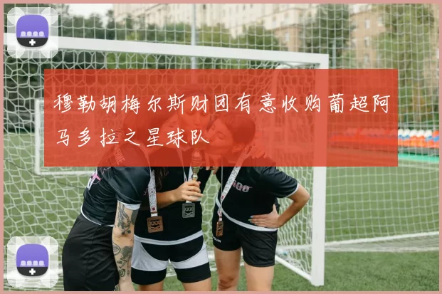 穆勒胡梅尔斯财团有意收购葡超阿马多拉之星球队