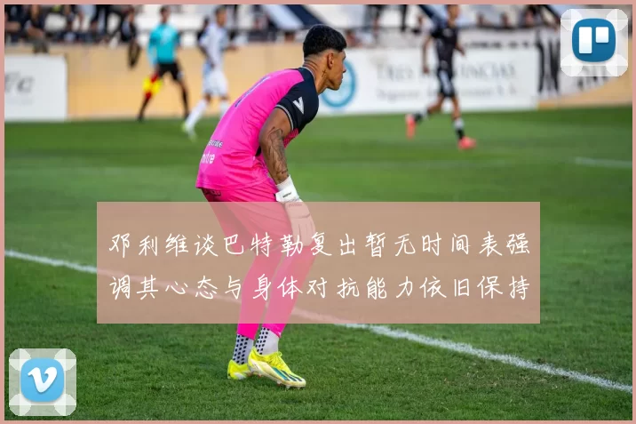 邓利维谈巴特勒复出暂无时间表强调其心态与身体对抗能力依旧保持