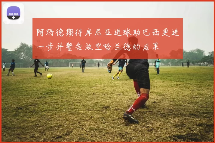 阿玛德期待库尼亚进球助巴西更进一步并警告放空哈兰德的后果