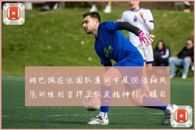 姆巴佩在法国队集训中展现领袖风范训练刻苦捍卫队友精神引人瞩目