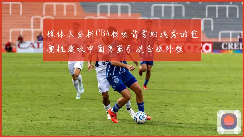 媒体人分析CBA教练背景对选秀的重要性建议中国男篮引进合适外教