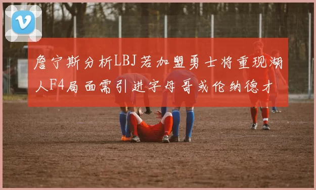 詹宁斯分析LBJ若加盟勇士将重现湖人F4局面需引进字母哥或伦纳德才能成功