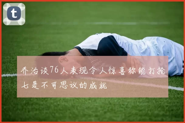 乔治谈76人表现令人惊喜称能打抢七是不可思议的成就
