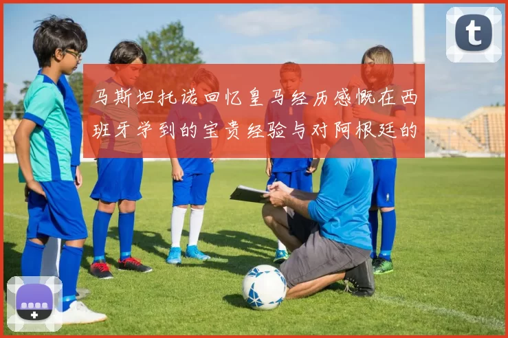 马斯坦托诺回忆皇马经历感慨在西班牙学到的宝贵经验与对阿根廷的思念