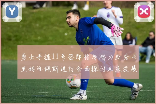 勇士手握11号签即将与潜力新秀卡里姆洛佩斯进行会面探讨未来发展