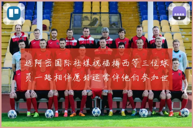 迈阿密国际社媒祝福梅西等三位球员一路相伴愿好运常伴他们参加世界杯