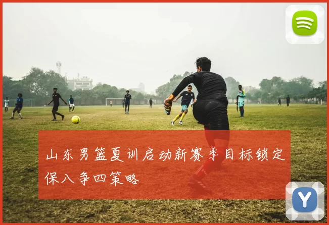 山东男篮夏训启动新赛季目标锁定保八争四策略